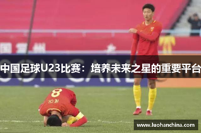 中国足球U23比赛：培养未来之星的重要平台